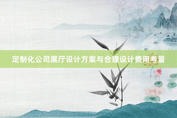 定制化公司展厅设计方案与合理设计费用考量